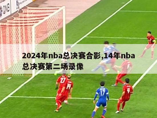2024年nba总决赛合影,14年nba总决赛第二场录像